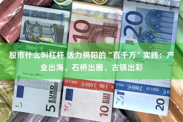 股市什么叫杠杆 活力揭阳的“百千万”实践：产业出海、石桥出圈、古镇出彩