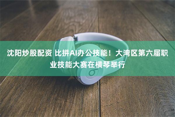 沈阳炒股配资 比拼AI办公技能！大湾区第六届职业技能大赛在横琴举行