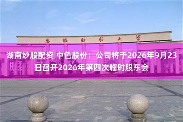 湖南炒股配资 中色股份：公司将于2026年9月23日召开2026年第四次临时股东会