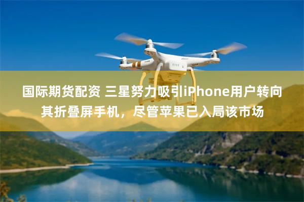 国际期货配资 三星努力吸引iPhone用户转向其折叠屏手机，尽管苹果已入局该市场